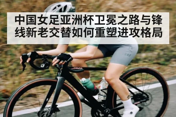 中国女足亚洲杯卫冕之路与锋线新老交替如何重塑进攻格局